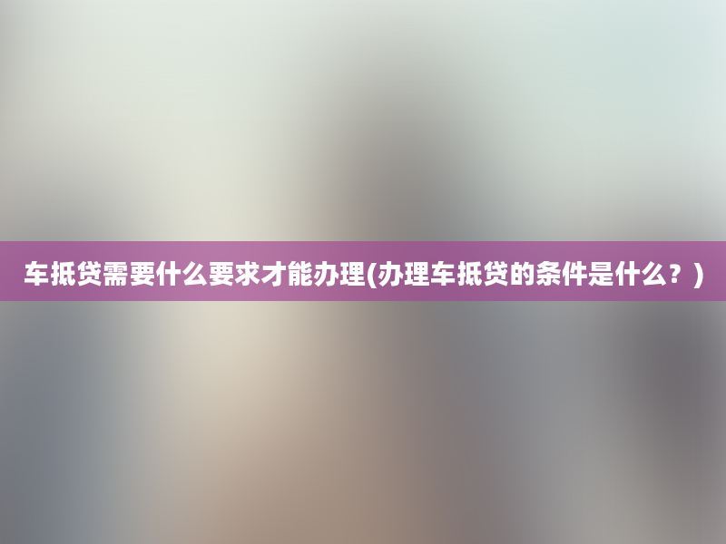 车抵贷需要什么要求才能办理(办理车抵贷的条件是什么？)