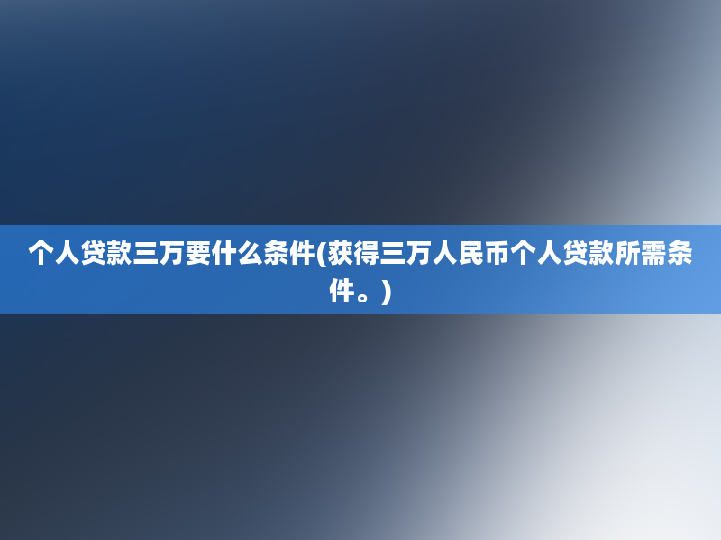 个人贷款三万要什么条件(获得三万人民币个人贷款所需条件。)