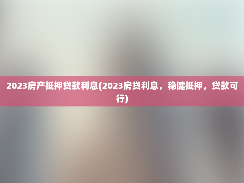 2023房产抵押贷款利息(2023房贷利息，稳健抵押，贷款可行)