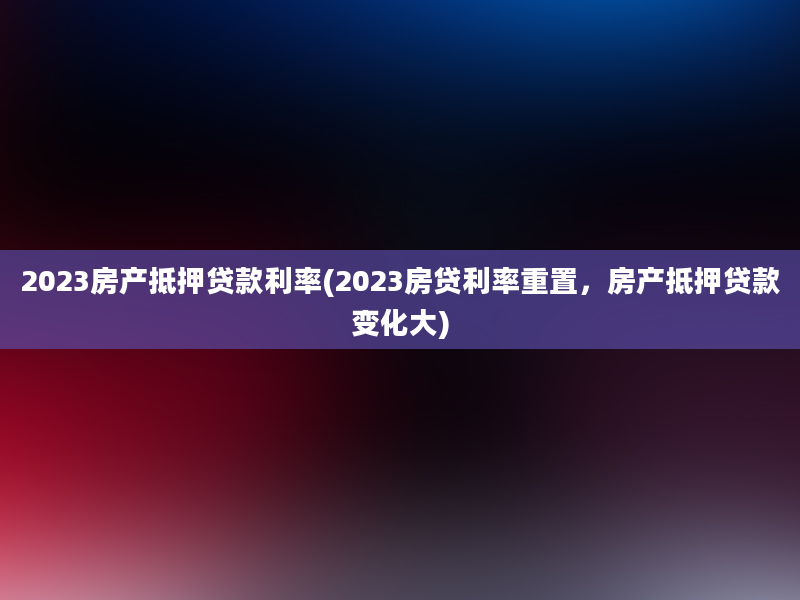 2023房产抵押贷款利率(2023房贷利率重置，房产抵押贷款变化大)