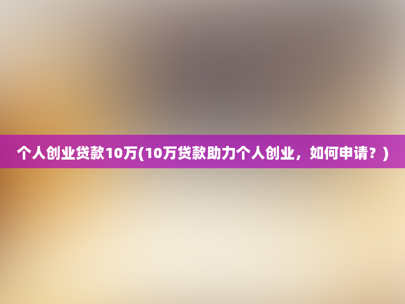 个人创业贷款10万(10万贷款助力个人创业，如何申请？)