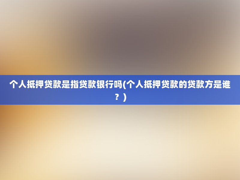 个人抵押贷款是指贷款银行吗(个人抵押贷款的贷款方是谁？)