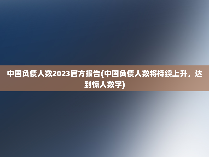 中国负债人数2023官方报告(中国负债人数将持续上升，达到惊人数字)