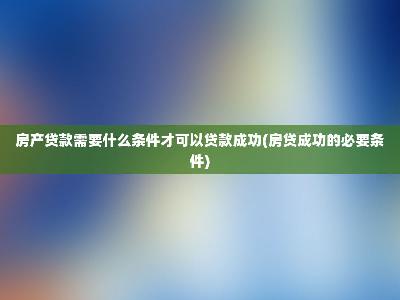 房产贷款需要什么条件才可以贷款成功(房贷成功的必要条件)