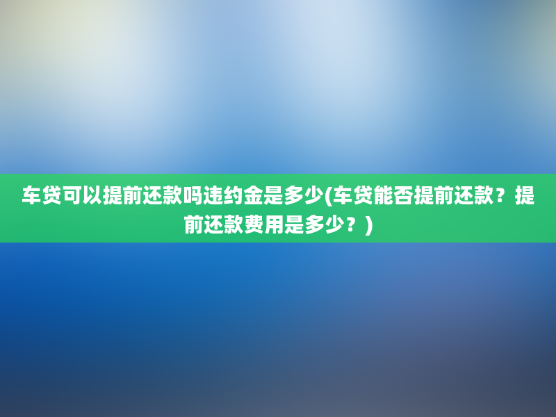 车贷可以提前还款吗违约金是多少(车贷能否提前还款？提前还款费用是多少？)