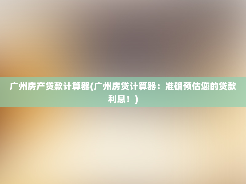 广州房产贷款计算器(广州房贷计算器：准确预估您的贷款利息！)