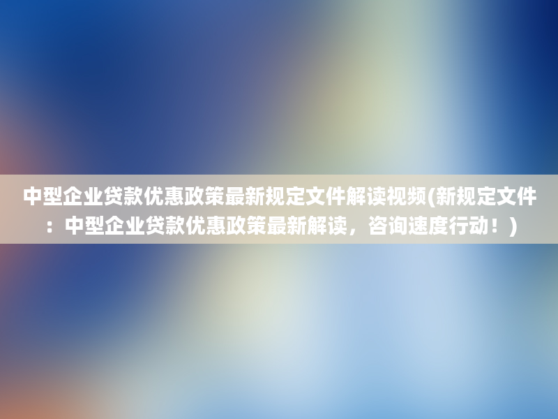 中型企业贷款优惠政策最新规定文件解读视频(新规定文件：中型企业贷款优惠政策最新解读，咨询速度行动！)