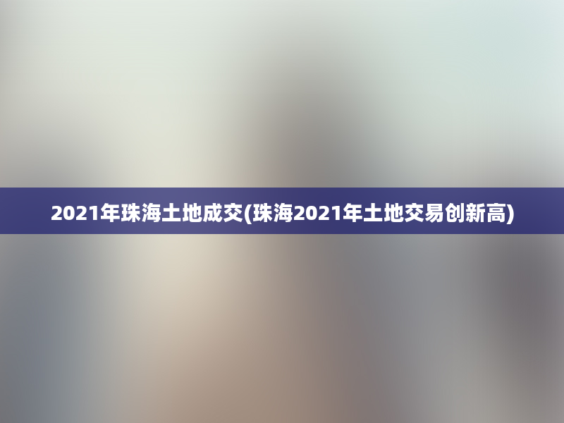 2021年珠海土地成交(珠海2021年土地交易创新高)