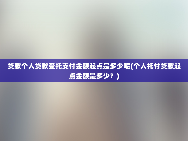 贷款个人贷款受托支付金额起点是多少呢(个人托付贷款起点金额是多少？)