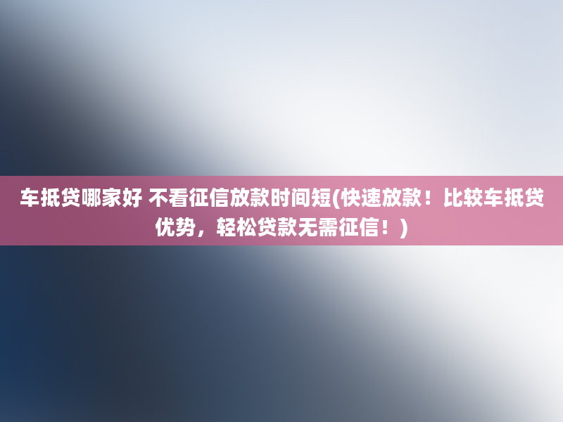 车抵贷哪家好 不看征信放款时间短(快速放款！比较车抵贷优势，轻松贷款无需征信！)