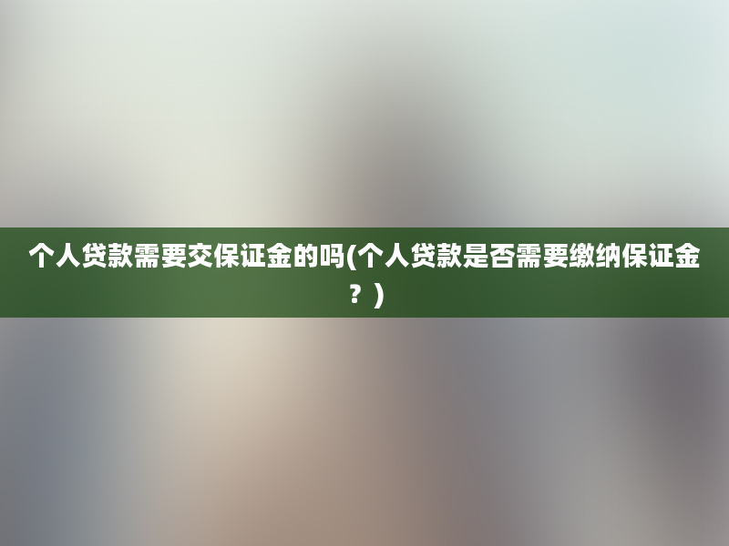 个人贷款需要交保证金的吗(个人贷款是否需要缴纳保证金？)