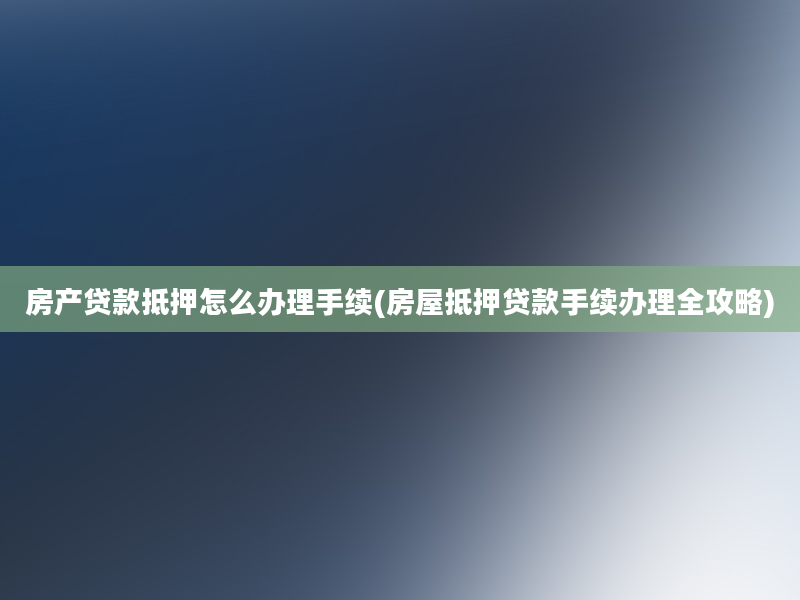 房产贷款抵押怎么办理手续(房屋抵押贷款手续办理全攻略)