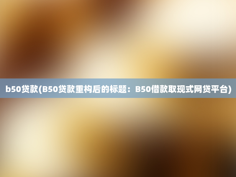 b50贷款(B50贷款重构后的标题：B50借款取现式网贷平台)