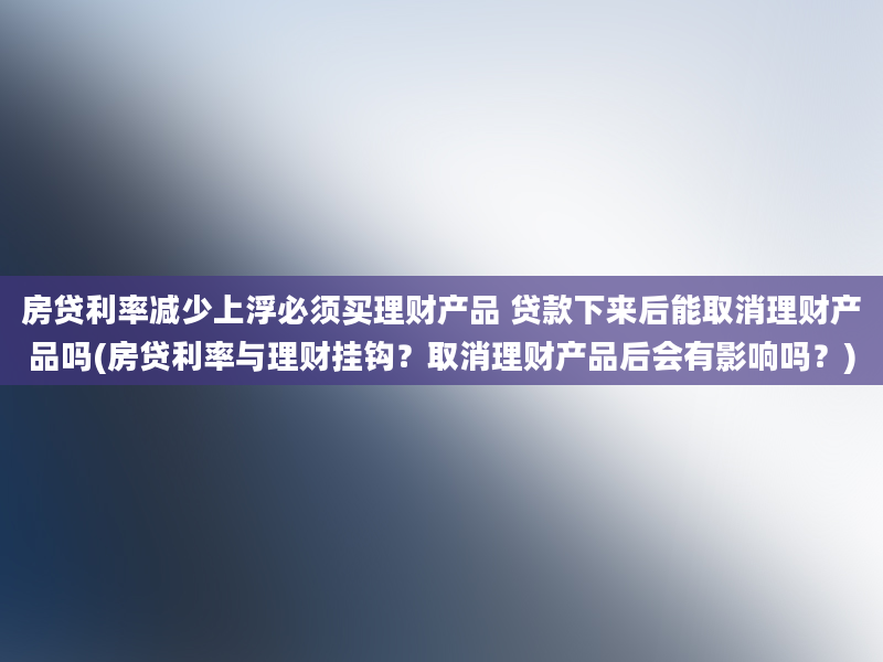 房贷利率减少上浮必须买理财产品 贷款下来后能取消理财产品吗(房贷利率与理财挂钩？取消理财产品后会有影响吗？)