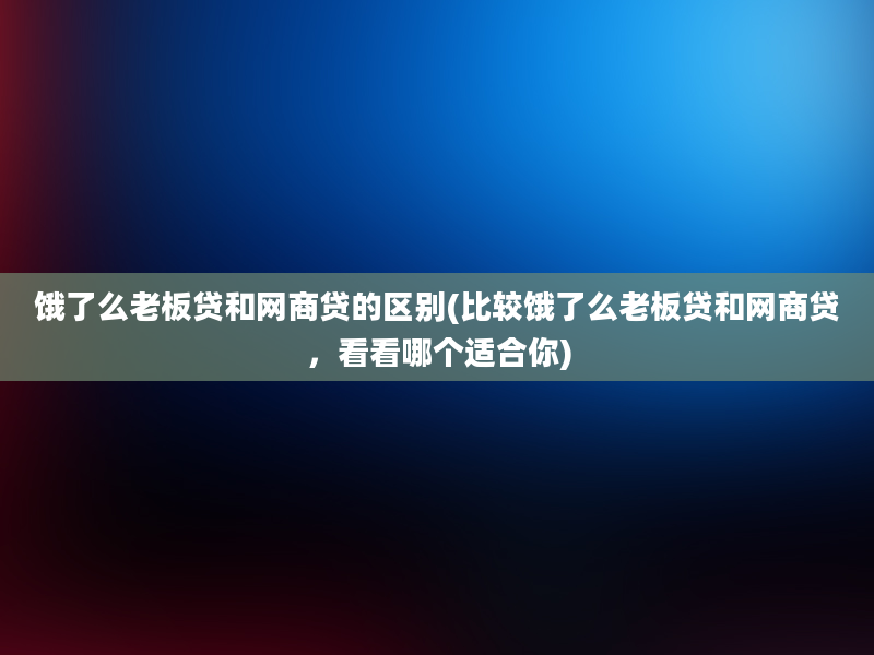 饿了么老板贷和网商贷的区别(比较饿了么老板贷和网商贷，看看哪个适合你)