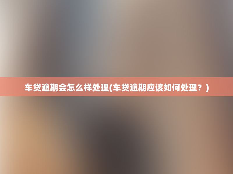 车贷逾期会怎么样处理(车贷逾期应该如何处理？)