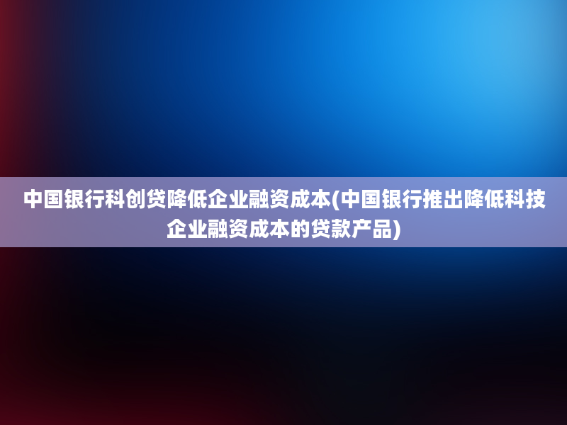 中国银行科创贷降低企业融资成本(中国银行推出降低科技企业融资成本的贷款产品)