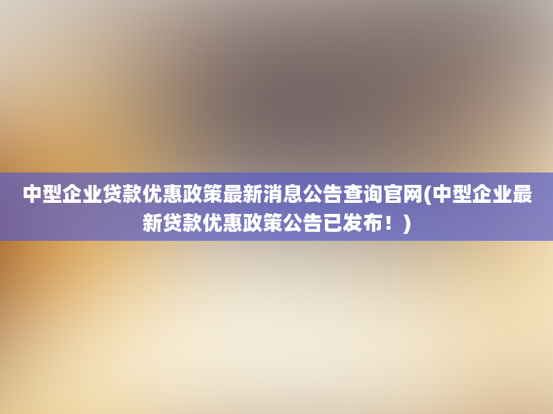 中型企业贷款优惠政策最新消息公告查询官网(中型企业最新贷款优惠政策公告已发布！)