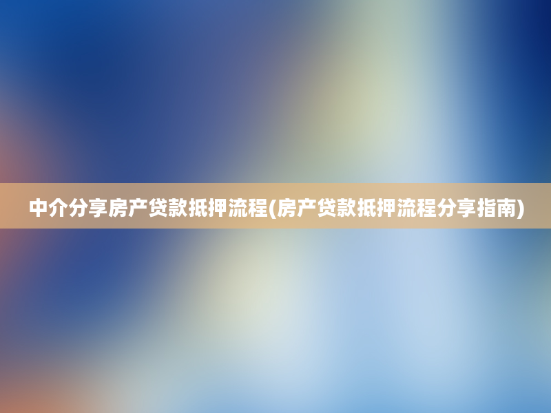 中介分享房产贷款抵押流程(房产贷款抵押流程分享指南)