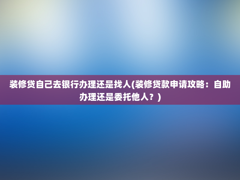 装修贷自己去银行办理还是找人(装修贷款申请攻略：自助办理还是委托他人？)