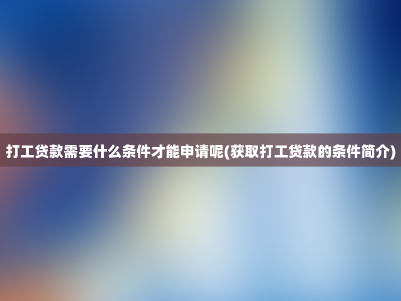 打工贷款需要什么条件才能申请呢(获取打工贷款的条件简介)