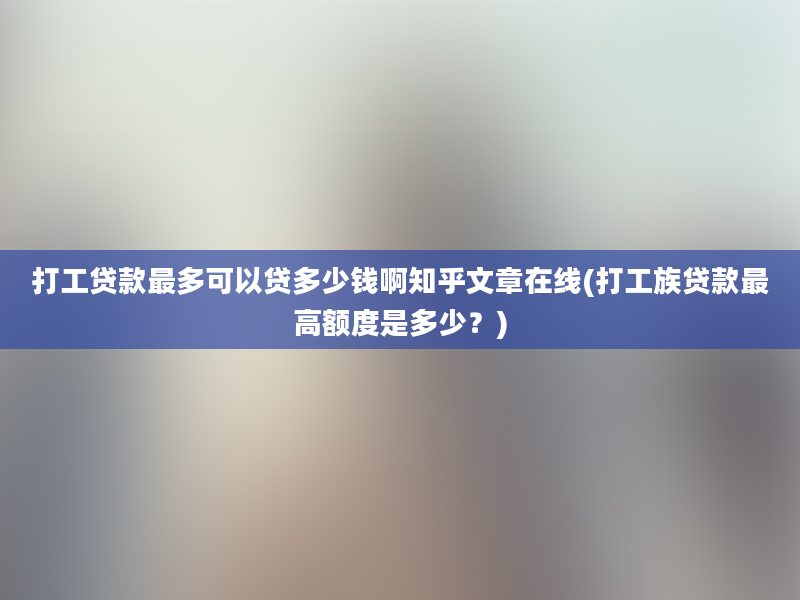 打工贷款最多可以贷多少钱啊知乎文章在线(打工族贷款最高额度是多少？)