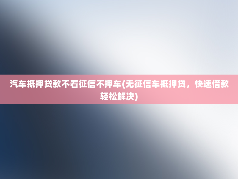 汽车抵押贷款不看征信不押车(无征信车抵押贷，快速借款轻松解决)