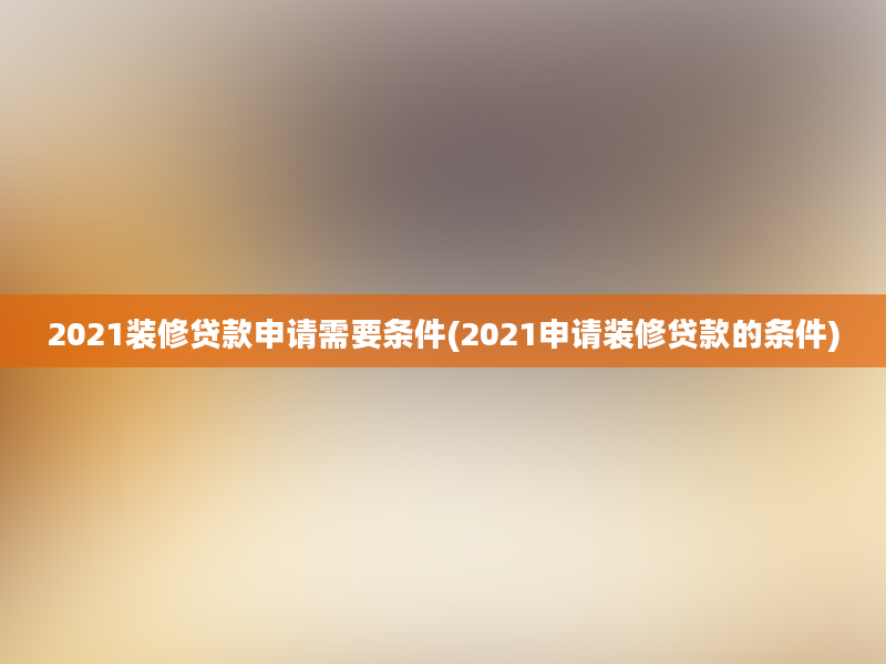 2021装修贷款申请需要条件(2021申请装修贷款的条件)