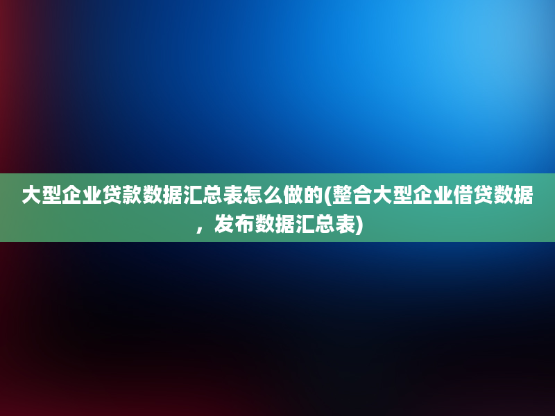 大型企业贷款数据汇总表怎么做的(整合大型企业借贷数据，发布数据汇总表)