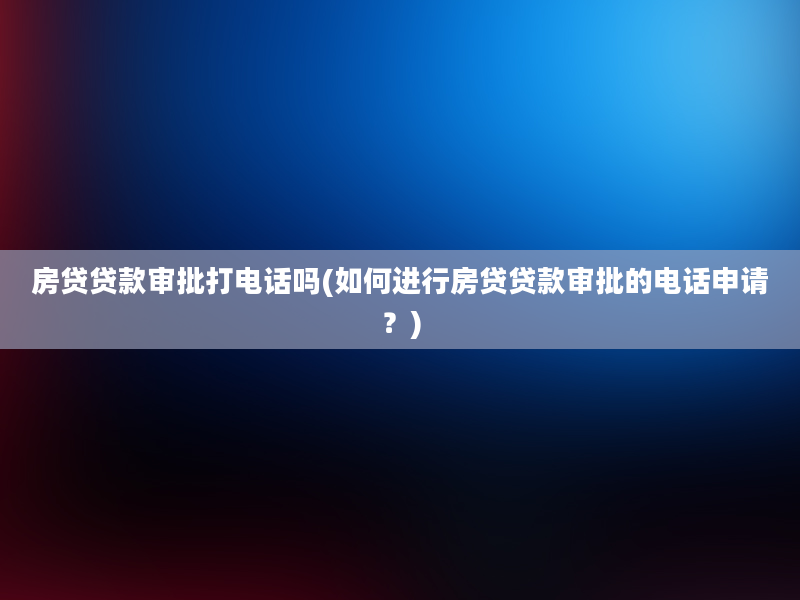 房贷贷款审批打电话吗(如何进行房贷贷款审批的电话申请？)