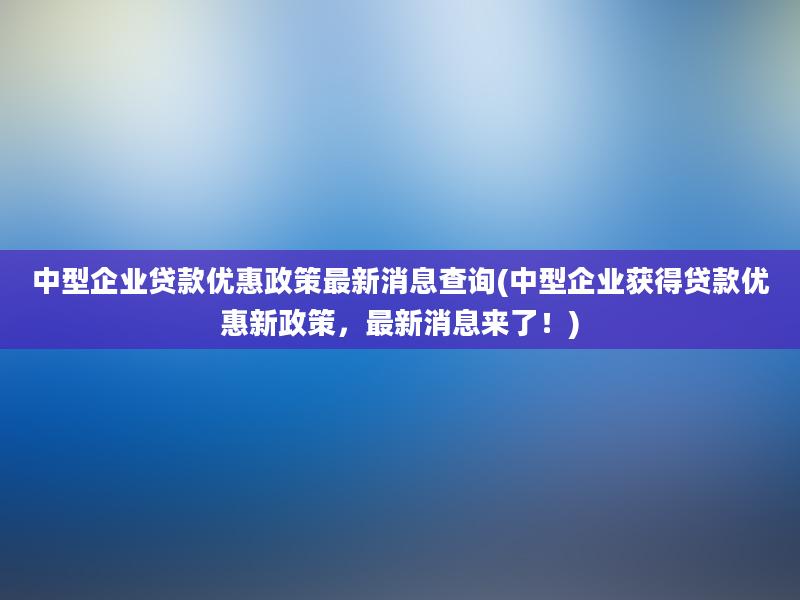 中型企业贷款优惠政策最新消息查询(中型企业获得贷款优惠新政策，最新消息来了！)