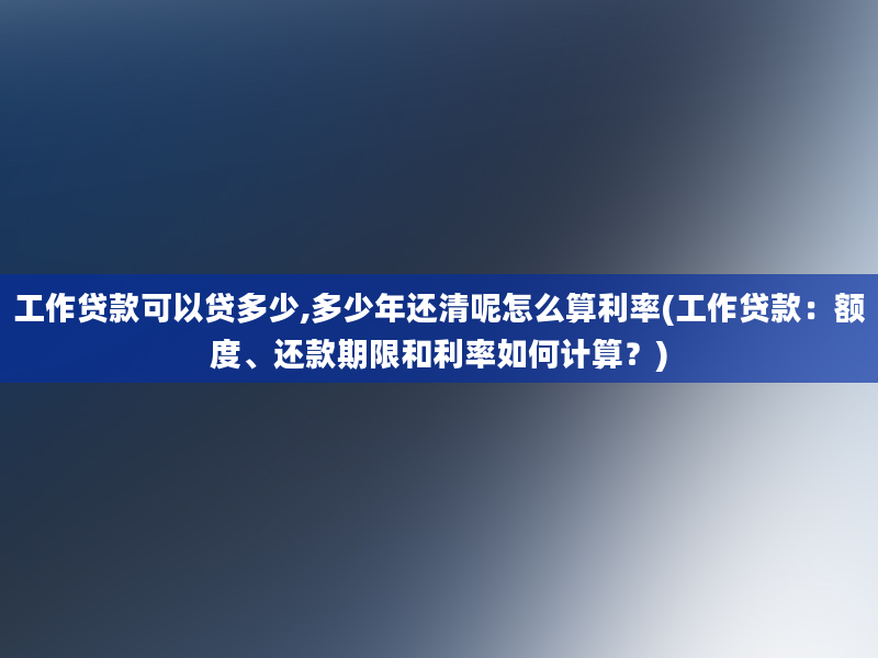 工作贷款可以贷多少,多少年还清呢怎么算利率(工作贷款：额度、还款期限和利率如何计算？)