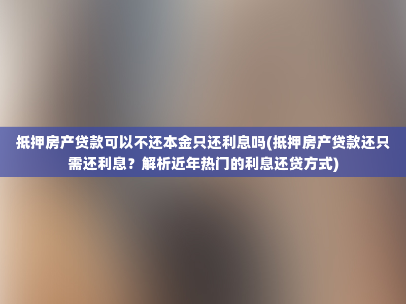 抵押房产贷款可以不还本金只还利息吗(抵押房产贷款还只需还利息？解析近年热门的利息还贷方式)