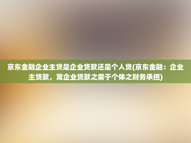 京东金融企业主贷是企业贷款还是个人贷(京东金融：企业主贷款，寓企业贷款之需于个体之财务承担)