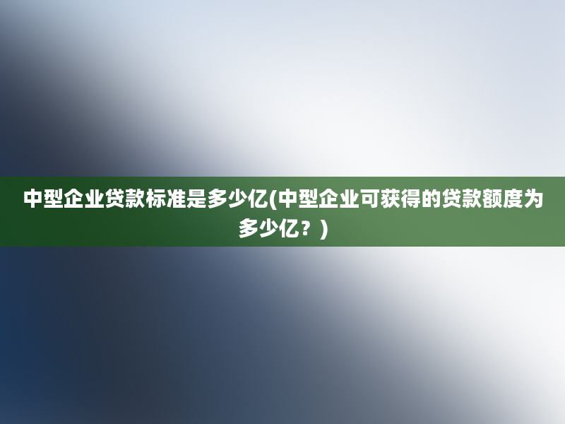 中型企业贷款标准是多少亿(中型企业可获得的贷款额度为多少亿？)