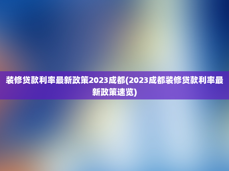 装修贷款利率最新政策2023成都(2023成都装修贷款利率最新政策速览)