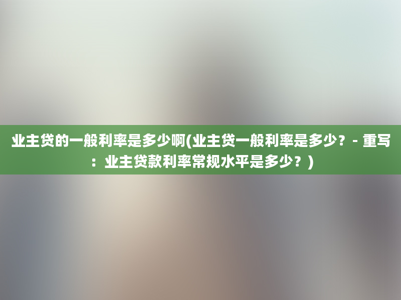 业主贷的一般利率是多少啊(业主贷一般利率是多少？- 重写：业主贷款利率常规水平是多少？)