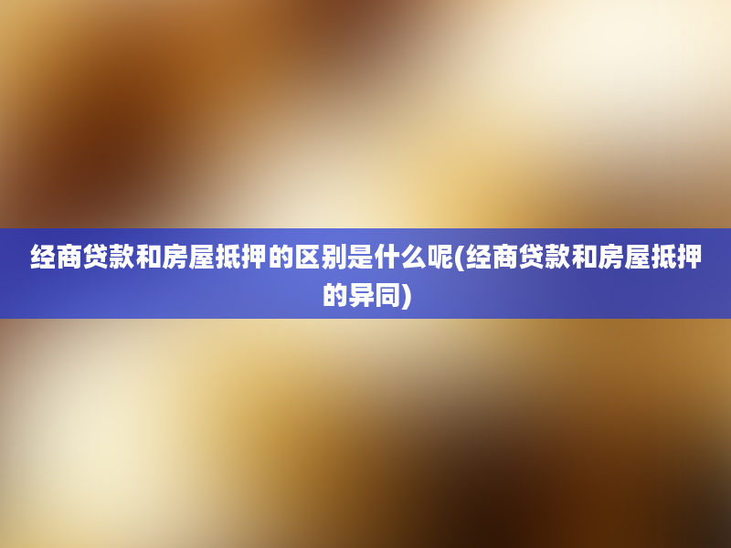 经商贷款和房屋抵押的区别是什么呢(经商贷款和房屋抵押的异同)