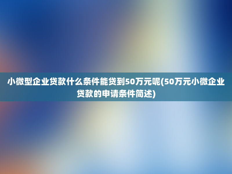 小微型企业贷款什么条件能贷到50万元呢(50万元小微企业贷款的申请条件简述)