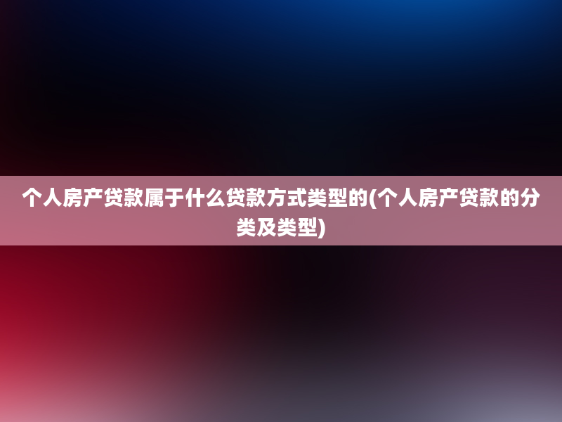 个人房产贷款属于什么贷款方式类型的(个人房产贷款的分类及类型)