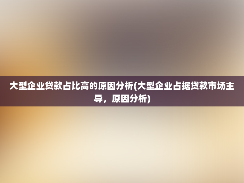 大型企业贷款占比高的原因分析(大型企业占据贷款市场主导，原因分析)