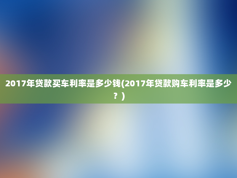 2017年贷款买车利率是多少钱(2017年贷款购车利率是多少？)