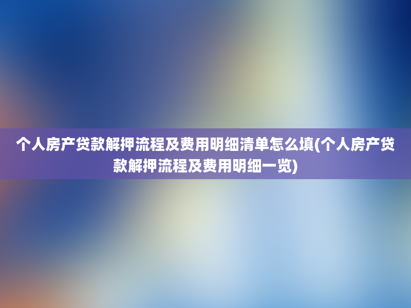 个人房产贷款解押流程及费用明细清单怎么填(个人房产贷款解押流程及费用明细一览)