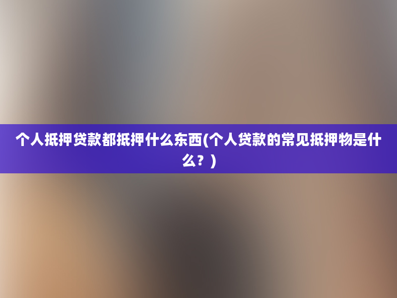 个人抵押贷款都抵押什么东西(个人贷款的常见抵押物是什么？)