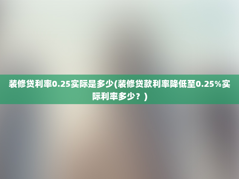 装修贷利率0.25实际是多少(装修贷款利率降低至0.25%实际利率多少？)