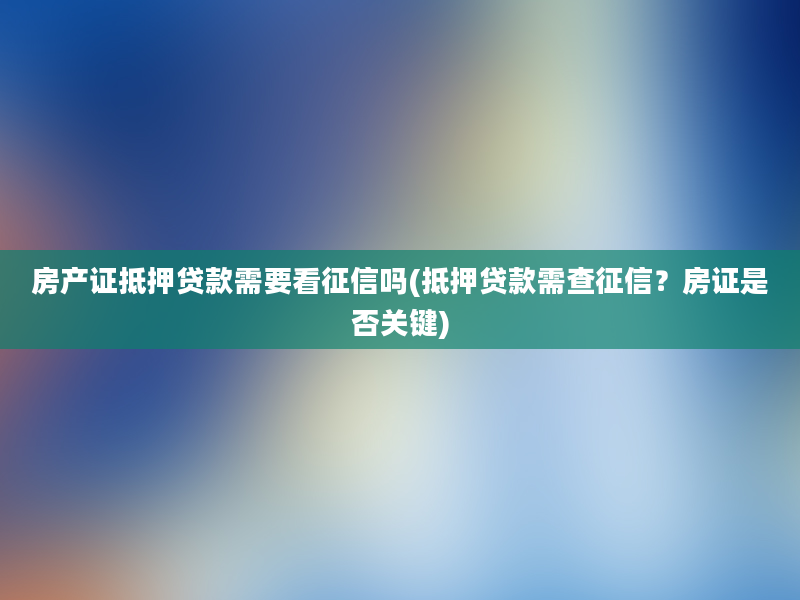 房产证抵押贷款需要看征信吗(抵押贷款需查征信？房证是否关键)