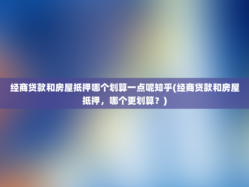 经商贷款和房屋抵押哪个划算一点呢知乎(经商贷款和房屋抵押，哪个更划算？)