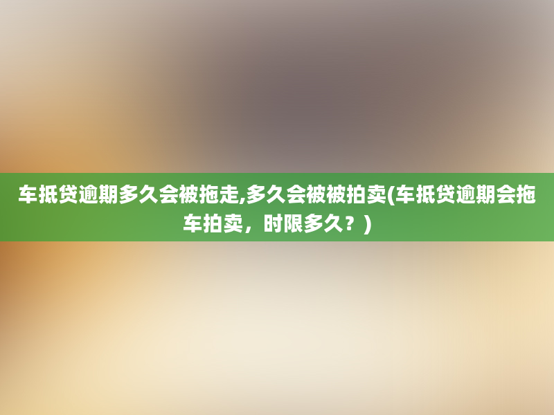 车抵贷逾期多久会被拖走,多久会被被拍卖(车抵贷逾期会拖车拍卖，时限多久？)