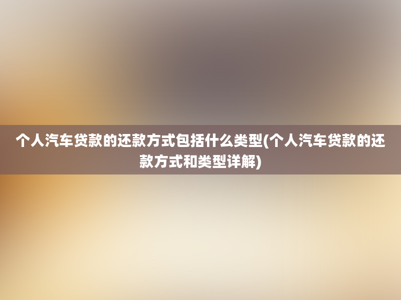 个人汽车贷款的还款方式包括什么类型(个人汽车贷款的还款方式和类型详解)