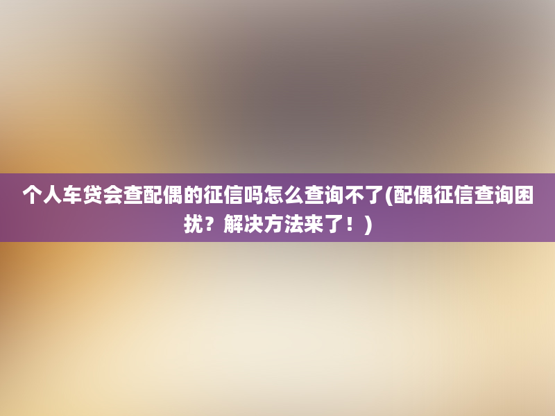 个人车贷会查配偶的征信吗怎么查询不了(配偶征信查询困扰？解决方法来了！)